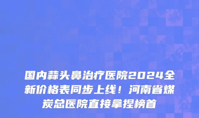 国内蒜头鼻治疗医院2024全新价格表同步上线！河南省煤炭总医院直接拿捏榜首