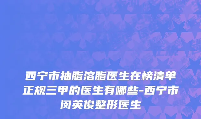 西宁市抽脂溶脂医生在榜清单正规三甲的医生有哪些-西宁市闵英俊整形医生