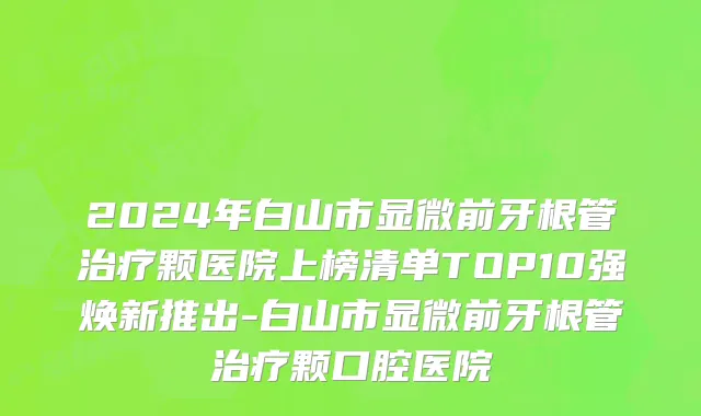 2024年白山市显微前牙根管治疗颗医院上榜清单TOP10强焕新推出-白山市显微前牙根管治疗颗口腔医院