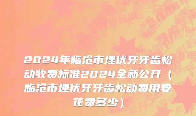 2024年临沧市埋伏牙牙齿松动收费标准2024全新公开（临沧市埋伏牙牙齿松动费用要花费多少）