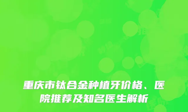 重庆市钛合金种植牙价格、医院推荐及知名医生解析