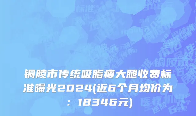 铜陵市传统吸脂瘦大腿收费标准曝光2024(近6个月均价为：18346元)
