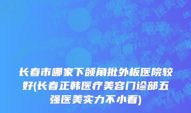 长春市哪家下颌角批外板医院较好(长春正韩医疗美容门诊部五强医美实力不小看)