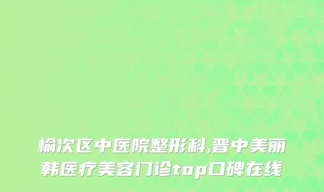 榆次区中医院整形科,晋中美丽韩医疗美容门诊top口碑在线