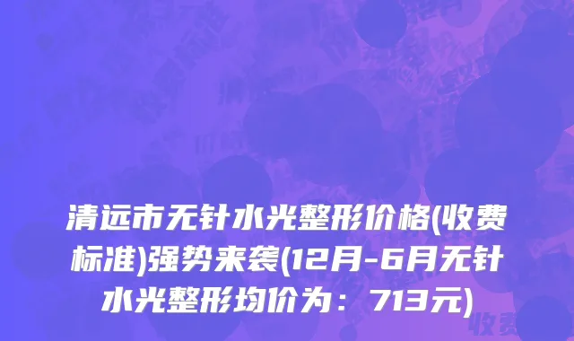 清远市无针水光整形价格(收费标准)强势来袭(12月-6月无针水光整形均价为：713元)