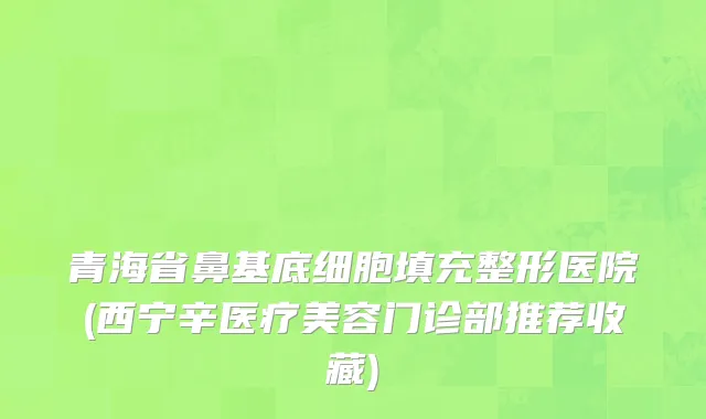 青海省鼻基底细胞填充整形医院(西宁辛医疗美容门诊部推荐收藏)