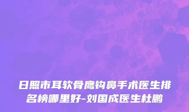 日照市耳软骨鹰钩鼻手术医生排名榜哪里好-刘国成医生杜鹏