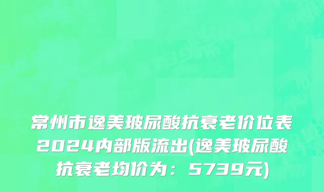 常州市逸美玻尿酸抗衰老价位表2024内部版流出(逸美玻尿酸抗衰老均价为：5739元)