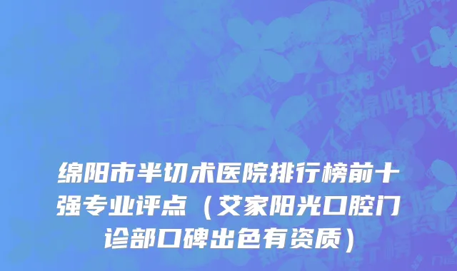 绵阳市半切术医院排行榜前十强专业评点（艾家阳光口腔门诊部口碑出色有资质）