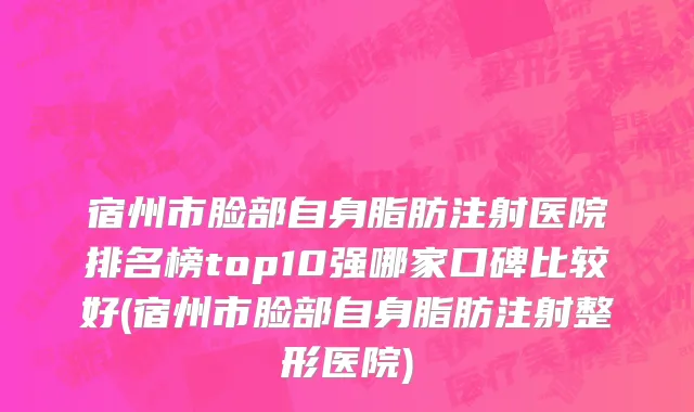 宿州市脸部自身脂肪注射医院排名榜top10强哪家口碑比较好(宿州市脸部自身脂肪注射整形医院)