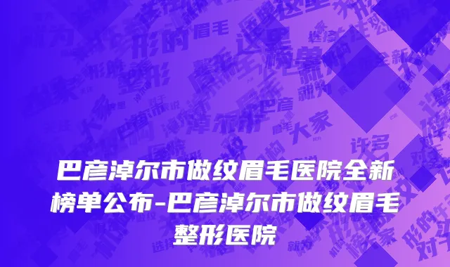 巴彦淖尔市做纹眉毛医院全新榜单公布-巴彦淖尔市做纹眉毛整形医院