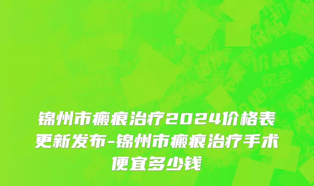 锦州市瘢痕治疗2024价格表更新发布-锦州市瘢痕治疗手术便宜多少钱