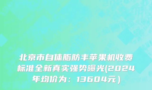 北京市自体脂肪丰苹果机收费标准全新真实强势曝光(2024年均价为：13604元）