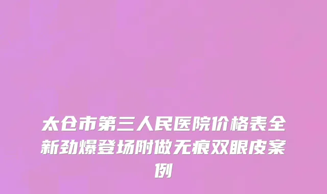 太仓市第三人民医院价格表全新劲爆登场附做无痕双眼皮案例