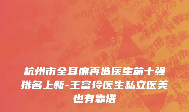 杭州市全耳廓再造医生前十强排名上新-王富玲医生私立医美也有靠谱