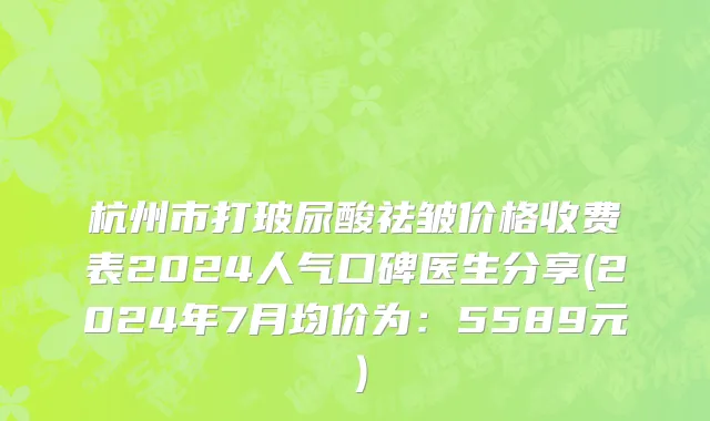 杭州市打玻尿酸祛皱价格收费表2024人气口碑医生分享(2024年7月均价为：5589元）