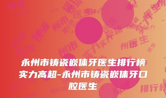 永州市铸瓷嵌体牙医生排行榜实力高超-永州市铸瓷嵌体牙口腔医生