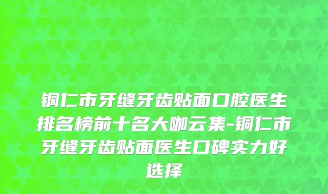 铜仁市牙缝牙齿贴面口腔医生排名榜前十名大咖云集-铜仁市牙缝牙齿贴面医生口碑实力好选择