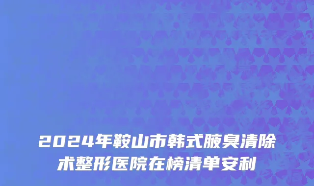 2024年鞍山市韩式腋臭清除术整形医院在榜清单安利