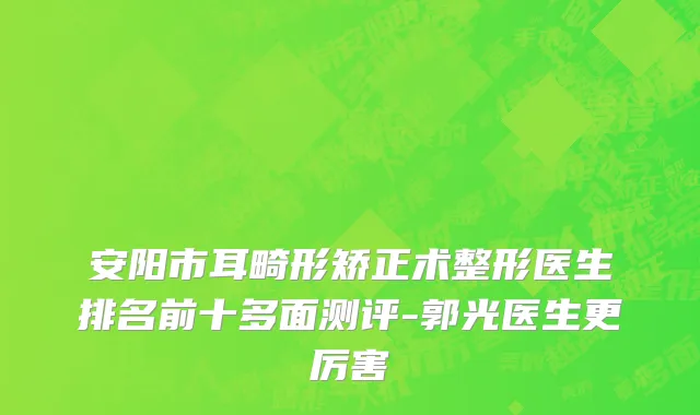 安阳市耳畸形矫正术整形医生排名前十多面测评-郭光医生更厉害