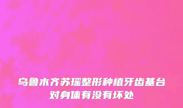 乌鲁木齐苏瑶整形种植牙齿基台对身体有没有坏处