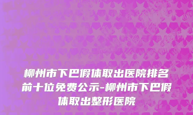 柳州市下巴假体取出医院排名前十位免费公示-柳州市下巴假体取出整形医院