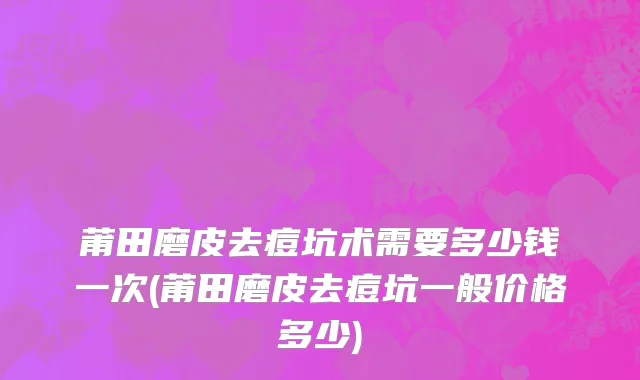 莆田磨皮去痘坑术需要多少钱一次(莆田磨皮去痘坑一般价格多少)
