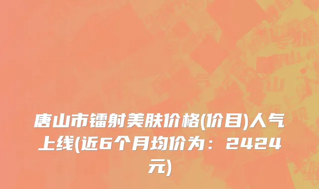 唐山市镭射美肤价格(价目)人气上线(近6个月均价为：2424元)