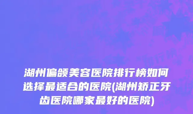 湖州偏颌美容医院排行榜如何选择最适合的医院(湖州矫正牙齿医院哪家最好的医院)