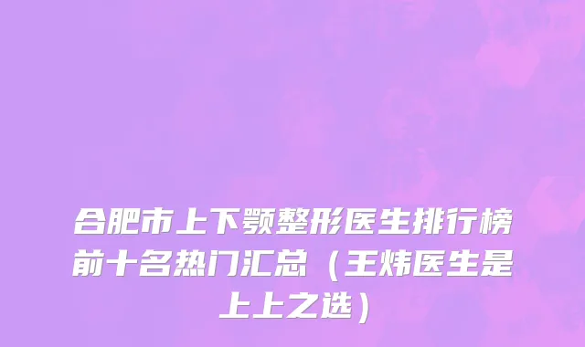 合肥市上下颚整形医生排行榜前十名热门汇总（王炜医生是上上之选）