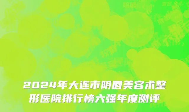 2024年大连市阴唇美容术整形医院排行榜六强年度测评