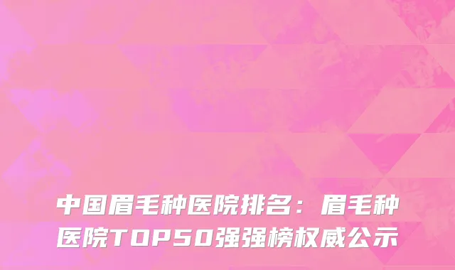 中国眉毛种医院排名：眉毛种医院TOP50强强榜权威公示