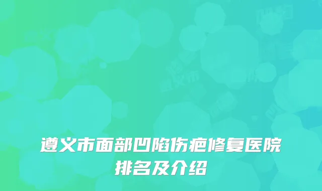遵义市面部凹陷伤疤修复医院排名及介绍