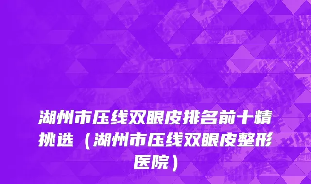 湖州市压线双眼皮排名前十精挑选（湖州市压线双眼皮整形医院）