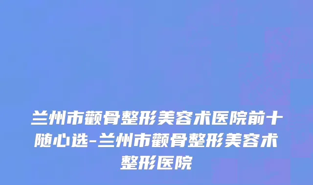 兰州市颧骨整形美容术医院前十随心选-兰州市颧骨整形美容术整形医院