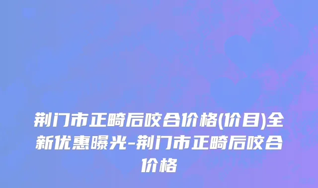 荆门市正畸后咬合价格(价目)全新优惠曝光-荆门市正畸后咬合价格