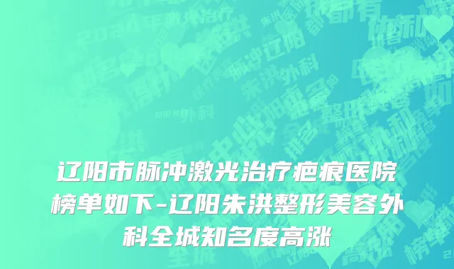 辽阳市脉冲激光治疗疤痕医院榜单如下-辽阳朱洪整形美容外科全城知名度高涨