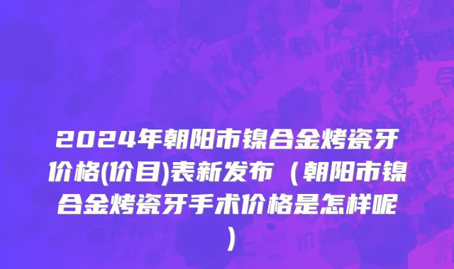 2024年朝阳市镍合金烤瓷牙价格(价目)表新发布（朝阳市镍合金烤瓷牙手术价格是怎样呢）