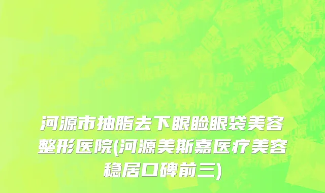 河源市抽脂去下眼睑眼袋美容整形医院(河源美斯嘉医疗美容稳居口碑前三)