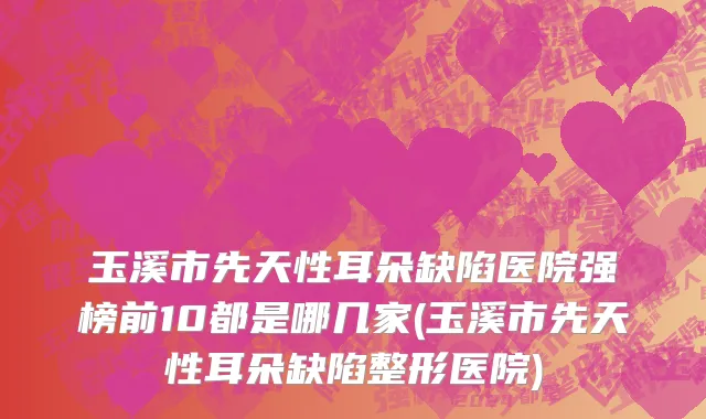 玉溪市先天性耳朵缺陷医院强榜前10都是哪几家(玉溪市先天性耳朵缺陷整形医院)