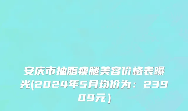 安庆市抽脂瘦腿美容价格表曝光(2024年5月均价为：23909元）