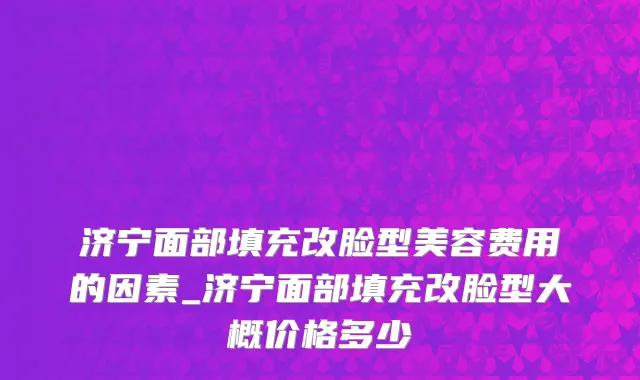 济宁面部填充改脸型美容费用的因素_济宁面部填充改脸型大概价格多少