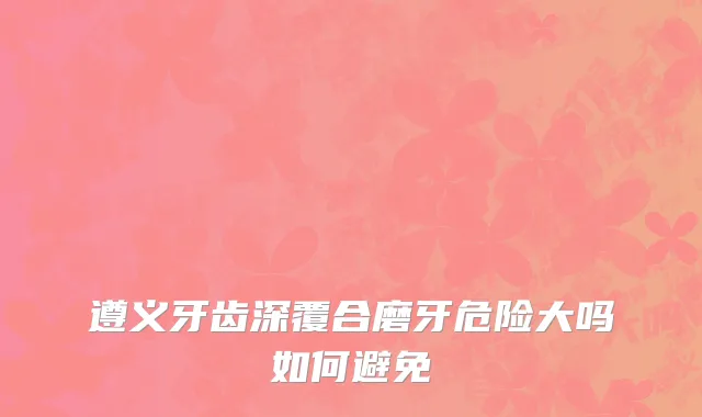 遵义牙齿深覆合磨牙危险大吗如何避免