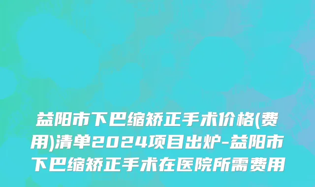 益阳市下巴缩矫正手术价格(费用)清单2024项目出炉-益阳市下巴缩矫正手术在医院所需费用