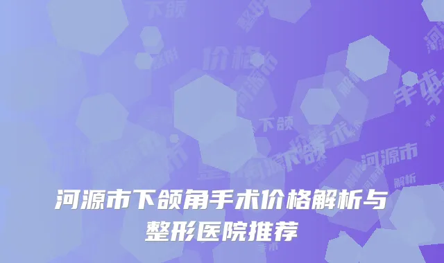河源市下颌角手术价格解析与整形医院推荐
