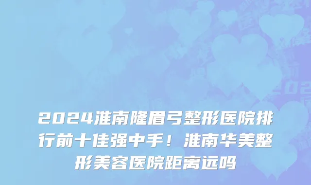 2024淮南隆眉弓整形医院排行前十佳强中手!淮南华美整形美容医院距离远吗