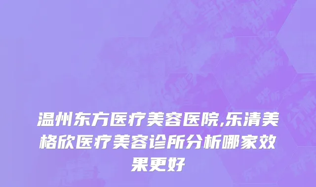 温州东方医疗美容医院,乐清美格欣医疗美容诊所分析哪家效果更好