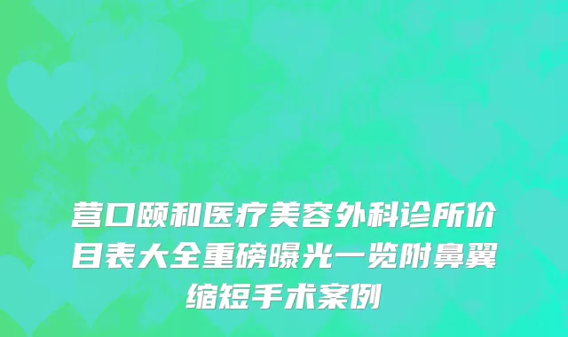 营口颐和医疗美容外科诊所价目表大全重磅曝光一览附鼻翼缩短手术案例