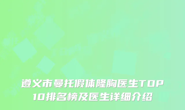 遵义市曼托假体隆胸医生TOP10排名榜及医生详细介绍