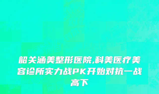 韶关涵美整形医院,科美医疗美容诊所实力战PK开始对抗一战高下